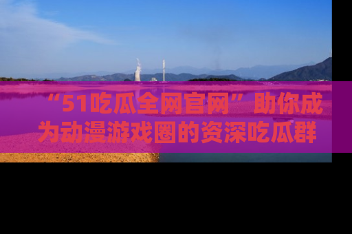 “51吃瓜全网官网”助你成为动漫游戏圈的资深吃瓜群众!