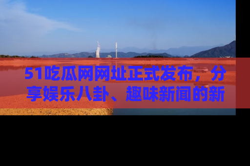 51吃瓜网网址正式发布，分享娱乐八卦、趣味新闻的新平台