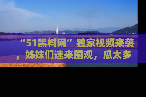 “51黑料网”独家视频来袭,姊妹们速来围观,瓜太多简直停不下来!