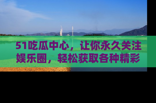 51吃瓜中心，让你永久关注娱乐圈，轻松获取各种精彩的吃瓜信息！