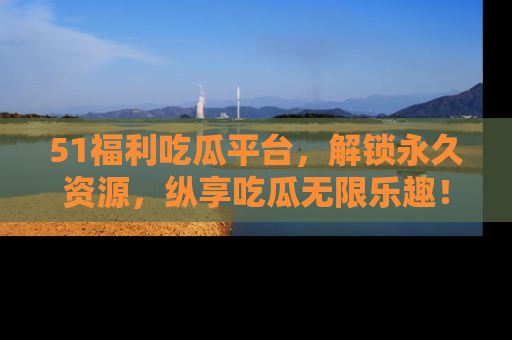 51福利吃瓜平台，解锁永久资源，纵享吃瓜无限乐趣！