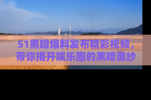 51黑暗爆料发布精彩视频，带你揭开娱乐圈的黑暗面纱