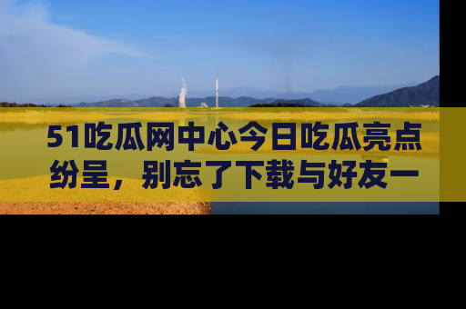 51吃瓜网中心今日吃瓜亮点纷呈，别忘了下载与好友一同分享！