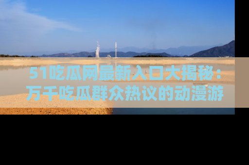 51吃瓜网最新入口大揭秘：万千吃瓜群众热议的动漫游戏事件