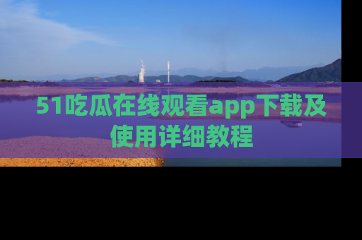 51吃瓜在线观看app下载及使用详细教程