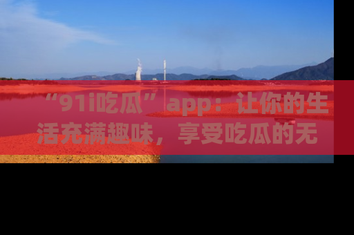 “91i吃瓜”app:让你的生活充满趣味,享受吃瓜的无限乐趣!