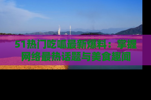 51热门吃呱最新爆料：掌握网络最热话题与美食趣闻