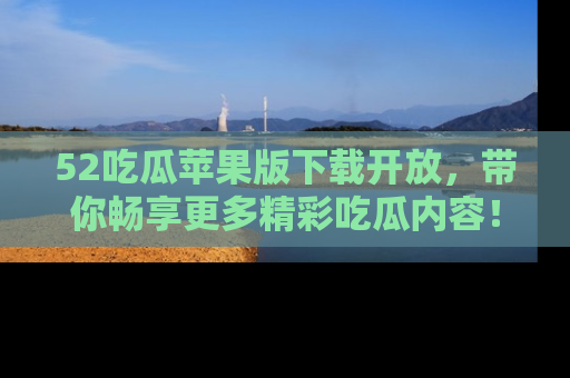 52吃瓜苹果版下载开放，带你畅享更多精彩吃瓜内容！