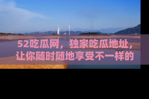 52吃瓜网，独家吃瓜地址，让你随时随地享受不一样的观看体验！