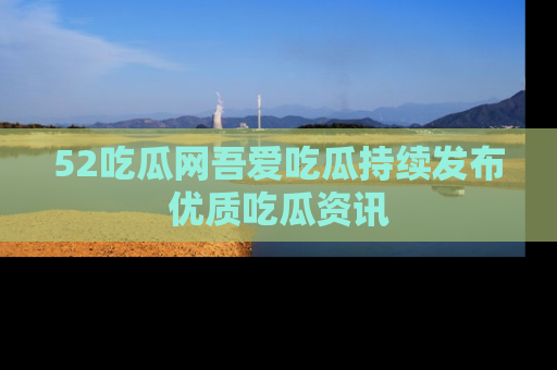 52吃瓜网吾爱吃瓜持续发布优质吃瓜资讯