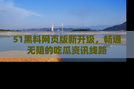 51黑料网页版新升级，畅通无阻的吃瓜资讯线路