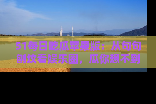51每日吃瓜苹果版：从句句刨坟看娱乐圈，瓜你想不到的精彩纷呈！