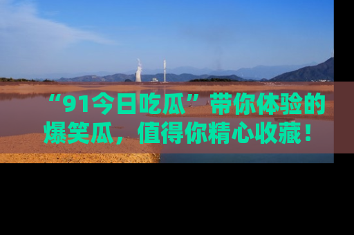 “91今日吃瓜”带你体验的爆笑瓜,值得你精心收藏!