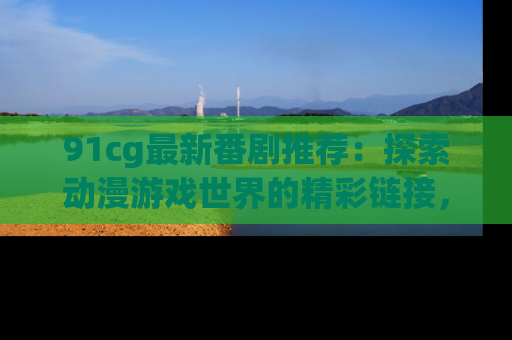 91cg最新番剧推荐：探索动漫游戏世界的精彩链接，尽在此处！