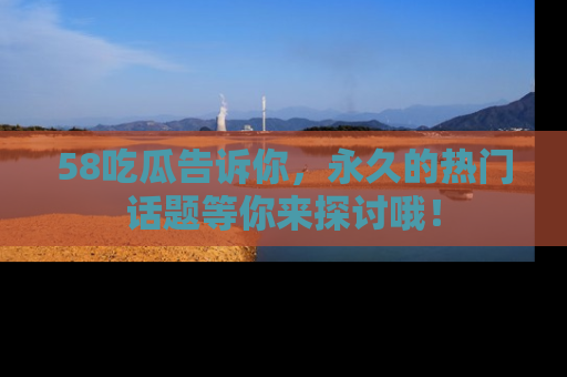 58吃瓜告诉你，永久的热门话题等你来探讨哦！