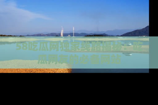 58吃瓜网独家线路揭秘：吃瓜网友的必备网站
