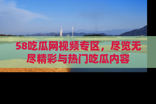 58吃瓜网视频专区，尽览无尽精彩与热门吃瓜内容