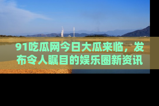 91吃瓜网今日大瓜来临，发布令人瞩目的娱乐圈新资讯！