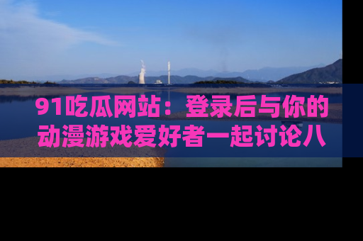 91吃瓜网站：登录后与你的动漫游戏爱好者一起讨论八卦！