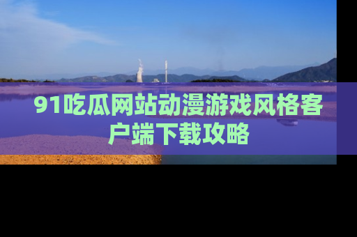 91吃瓜网站动漫游戏风格客户端下载攻略