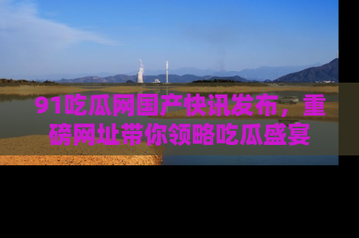 91吃瓜网国产快讯发布，重磅网址带你领略吃瓜盛宴