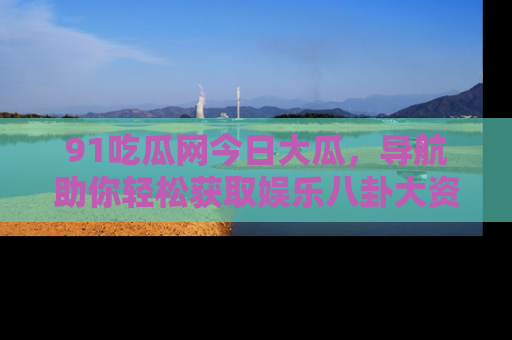 91吃瓜网今日大瓜，导航助你轻松获取娱乐八卦大资讯