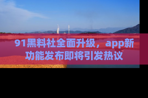 91黑料社全面升级,app新功能发布即将引发热议