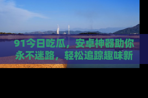 91今日吃瓜，安卓神器助你永不迷路，轻松追踪趣味新闻！