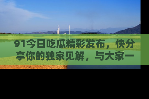 91今日吃瓜精彩发布，快分享你的独家见解，与大家一起讨论吧！
