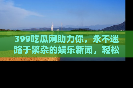 399吃瓜网助力你,永不迷路于繁杂的娱乐新闻,轻松追踪热点!