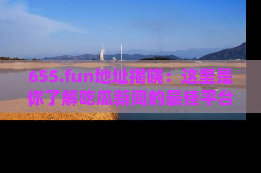 655.fun地址揭晓：这里是你了解吃瓜新闻的最佳平台，快来探索吧！