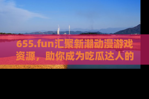655.fun汇聚新潮动漫游戏资源,助你成为吃瓜达人的必备平台!