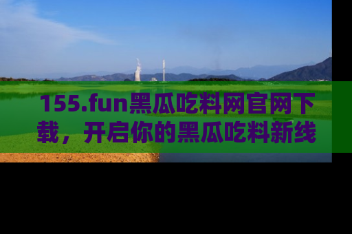 155.fun黑瓜吃料网官网下载，开启你的黑瓜吃料新线路，轻松找到入口！