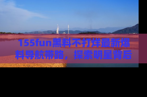 155fun黑料不打烊最新爆料导航带路，探索明星背后的秘密
