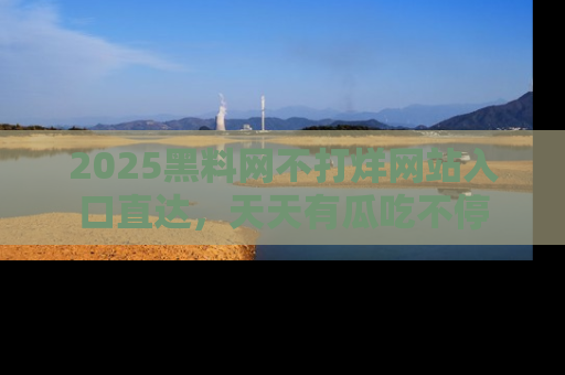 2025黑料网不打烊网站入口直达,天天有瓜吃不停