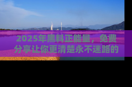2025年黑料正能量,免费分享让你更清楚永不迷路的真相!