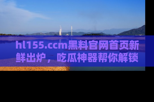 hl155.ccm黑料官网首页新鲜出炉,吃瓜神器帮你解锁那些鲜为人知的内幕!