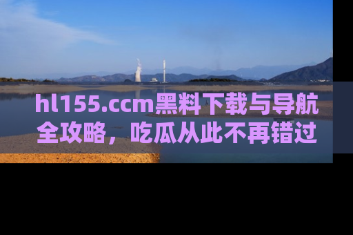 hl155.ccm黑料下载与导航全攻略,吃瓜从此不再错过任何热点