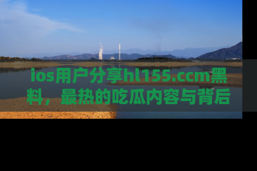 ios用户分享hl155.ccm黑料,最热的吃瓜内容与背后的真实事件!