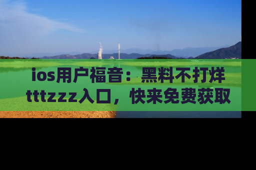 ios用户福音:黑料不打烊tttzzz入口,快来免费获取最新娱乐黑料!