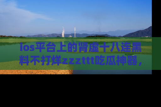 ios平台上的肾虚十八连黑料不打烊zzzttt吃瓜神器,你绝对不能错过