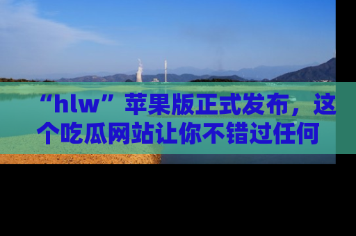 “hlw”苹果版正式发布,这个吃瓜网站让你不错过任何热议话题!