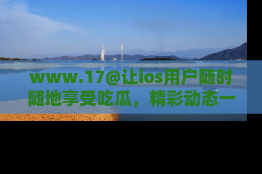 www.17@让ios用户随时随地享受吃瓜,精彩动态一手掌握