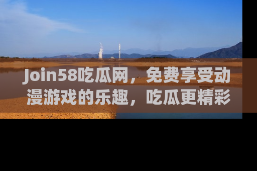 Join58吃瓜网,免费享受动漫游戏的乐趣,吃瓜更精彩!