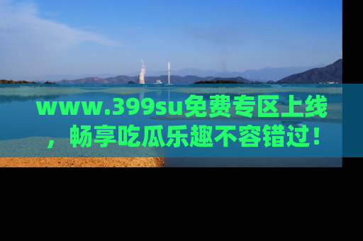 www.399su免费专区上线，畅享吃瓜乐趣不容错过！