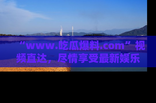 “www.吃瓜爆料.com”视频直达,尽情享受最新娱乐圈的吃瓜盛宴!