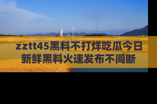 zztt45黑料不打烊吃瓜今日新鲜黑料火速发布不间断