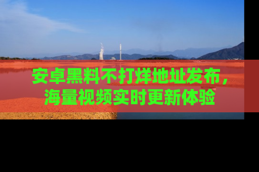 安卓黑料不打烊地址发布,海量视频实时更新体验