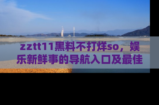 zztt11黑料不打烊so，娱乐新鲜事的导航入口及最佳浏览线路推荐