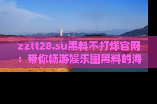 zztt28.su黑料不打烊官网：带你畅游娱乐圈黑料的海洋，掌握每一条最新消息